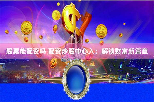股票能配资吗 配资炒股中心入：解锁财富新篇章