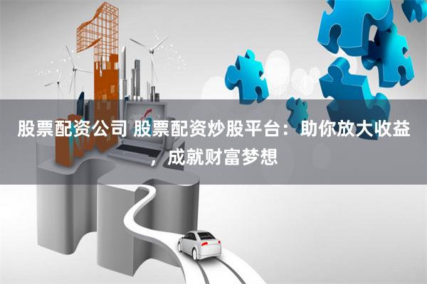 股票配资公司 股票配资炒股平台：助你放大收益，成就财富梦想