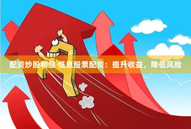 配资炒股利息 低息股票配资：提升收益，降低风险