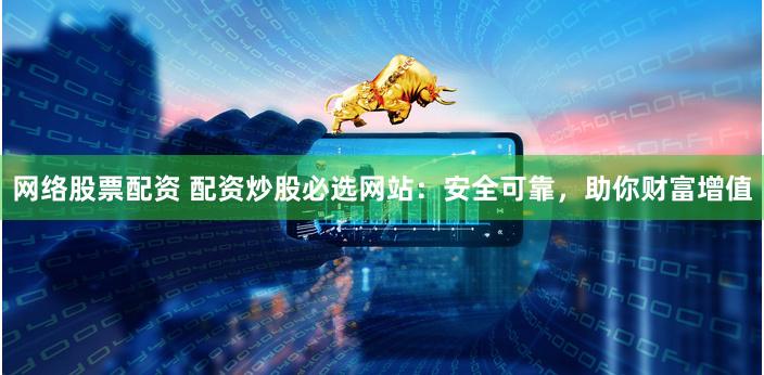 网络股票配资 配资炒股必选网站：安全可靠，助你财富增值