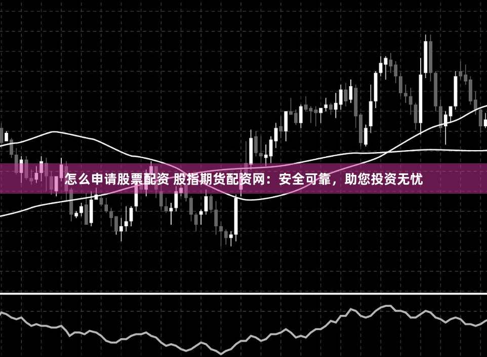 怎么申请股票配资 股指期货配资网：安全可靠，助您投资无忧