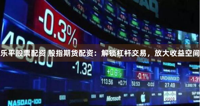 乐平股票配资 股指期货配资：解锁杠杆交易，放大收益空间