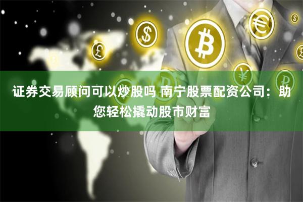 证券交易顾问可以炒股吗 南宁股票配资公司:助您轻松撬动股市财富