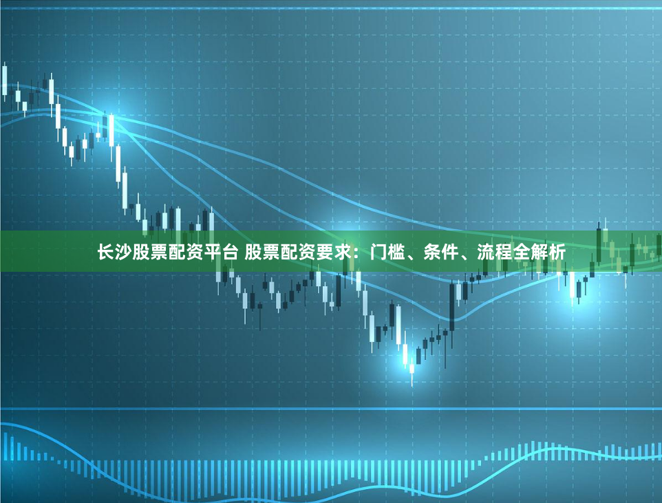 长沙股票配资平台 股票配资要求：门槛、条件、流程全解析