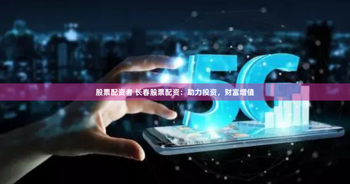 股票配资者 长春股票配资：助力投资，财富增值