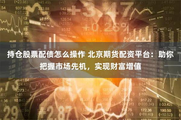 持仓股票配债怎么操作 北京期货配资平台:助你把握市场先机,实现财富增值