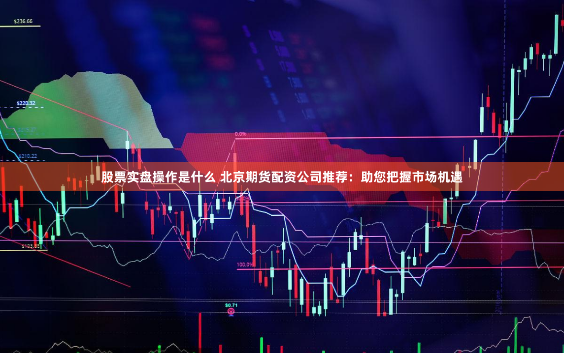 股票实盘操作是什么 北京期货配资公司推荐:助您把握市场机遇