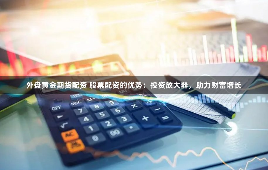 外盘黄金期货配资 股票配资的优势：投资放大器，助力财富增长