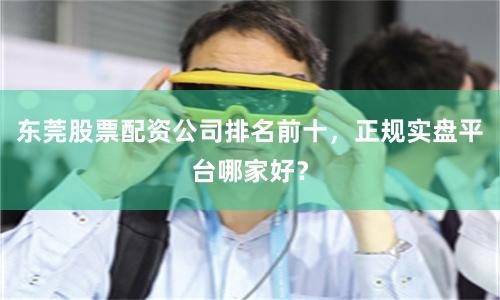 东莞股票配资公司排名前十,正规实盘平台哪家好?