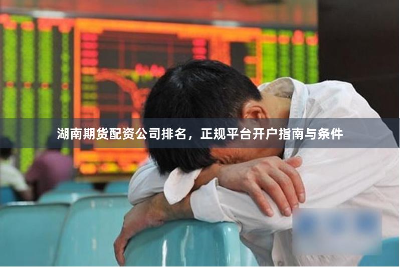 湖南期货配资公司排名，正规平台开户指南与条件