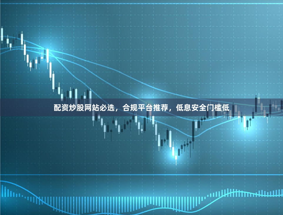 配资炒股网站必选，合规平台推荐，低息安全门槛低